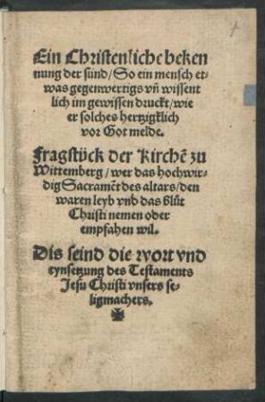 Ein Christenliche beken||nung der sünd/ So ein mensch et=||was gegenwertigs vñ wissent||lich im gewissen druckt/ wie || er solches hertzigklich || vor Got melde. || Fragstück der Kirchẽ zu || Wittemberg/ wer das hochwir=||dig Sacramẽt des altars/ den || waren leyb vnd das blůt || Christi nemen oder || empfahen wil.|| Dis seind die wort vnd || eynsetzung des Testaments || Jesu Christi vnsers se=||ligmachers.||