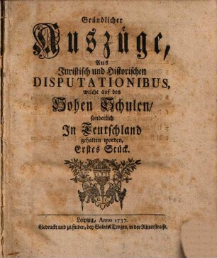 Gründlicher Auszüge, aus juristisch- und historischen Disputationibus, welche auf den hohen Schulen sonderlich in Deutschland gehalten worden ... Stück. [1,]1. 1737