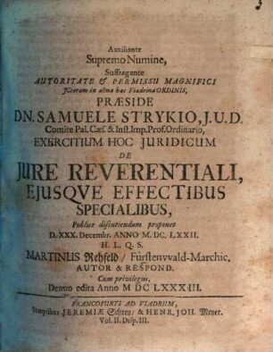 Auxiliante Supremo Numine, Suffragante Autoritate & Permissu Magnifici ICtorum in alma hac Viadrina Ordinis, Praeside Dn. Samuele Strykio ... Exercitium Hoc Iuridicum De Iure Reverentiali, Eiusque Effectibus Specialibus, Publice discutiendum proponet D. XXX. Decembr. Anno M.DC.LXXII. H.L.Q.S. Martinus Rehfeld FürstenwaldMarchic. Autor & Respond.