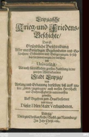 Leipzigische Krieg- und Friedens-Geschichte/ Das ist: Gründliche Beschreibung Aller merckwürdigen Begebenheiten ... so sich bey der sowol wegen der berühmten Universität/ Als auch ... der gantzen ... Stadt Leipzig/ von Anfang ... biß auf unsere Zeiten zugetragen ...