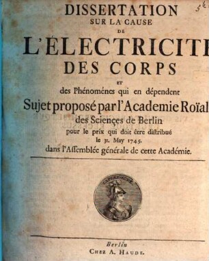 Dissertation Sur La Cause De L'Électricité Des Corps Et des Phénoménes qui en dépendent : Sujet proposé par l'Academie Roïale des Sciençes de Berlin pour le prix qui doit être distribué le 31. May 1745. dans l'Assemblée générale de cette Academie