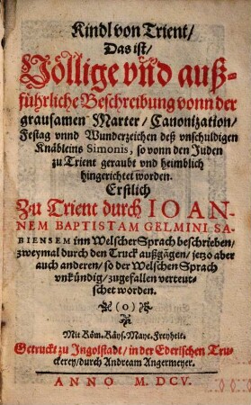 Kindl von Trient Das ist, Völlige vnd außführliche Beschreibung vonn der grausamen Marter, Canonization, Festag vnnd Wunderzeichen deß vnschuldigen Knäbleins Simonis, so von den Juden zu Trient geraubt vnd heimblich hingerichtet worden