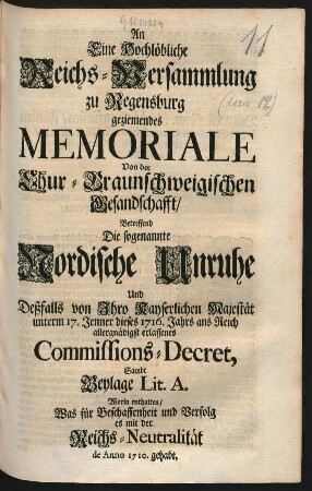 An Eine Hochlöbliche Reichs-Versammlung zu Regensburg geziemendes Memoriale Von der Chur-Braunschweigischen Gesandschafft, Betreffend Die sogenannte Nordische Unruhe Und Deßfalls von Ihro Kayserlichen Majestät unterm 17. Jenner dieses 1716. Jahrs ans Reich allergnädigst erlassenes Commissions-Decret, Sambt Beylage Lit. A. Worin enthalten, Was für Beschaffenheit und Verfolg es mit der Reichs-Neutralität de Anno 1710. gehabt