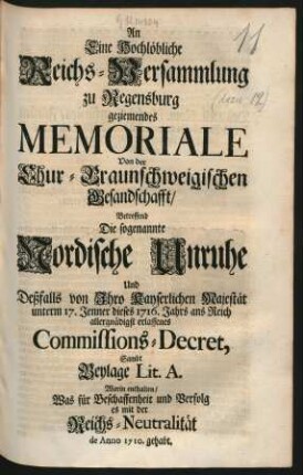 An Eine Hochlöbliche Reichs-Versammlung zu Regensburg geziemendes Memoriale Von der Chur-Braunschweigischen Gesandschafft, Betreffend Die sogenannte Nordische Unruhe Und Deßfalls von Ihro Kayserlichen Majestät unterm 17. Jenner dieses 1716. Jahrs ans Reich allergnädigst erlassenes Commissions-Decret, Sambt Beylage Lit. A. Worin enthalten, Was für Beschaffenheit und Verfolg es mit der Reichs-Neutralität de Anno 1710. gehabt