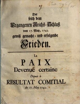 Der seith dem Ergangenen Reichs-Schluß vom 17. May, 1743 gewiß gemacht- und erfolgende Frieden : = La Paix Devenuë certaine Depuis le Resultat Comitial du 17. May 1743.