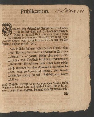 Publication. Demnach Ein Erlauchtes Reichs-Justice-Collegium der Lief- Ehst- und Finnländischen Rechts-Sachen, mittelst Rescripts vom 8ten Martii c.ai. die daselbst eingegangene Ukase Es. Erlaucht; dirigirenden Senats vom 20ten Februarii ej.ai. mit der Anweisung anhero gesandt hat; "daß, in Folge sothaner hohen Senats-Ukase, diejenige Parthen, die pendente Sachen in Em. dirigirenden Senat haben, selbige aber nicht prosequiren, nach Vorschrift der Königl. Schwedischen Revisions-Verordnung vom 28ten Junii 1662. §.5. entweder bey Em. Erlaucht. dirigirenden Senat, selbst persöhnlich sich melden, oder Bevollmächtigte gehörig für sich, daselbst constiruiren sollen ...