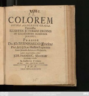 Colorem Divina Annuente Gratia, Permissu Illustris ICtorum Ordinis In Celeberrima Academia Ienensi, Praeside Dn. Jo. Bernhardo Friesen/ Phil. & U.I.D. ac Illustris Regiminis Saxo-Ienensis Advocato Ordinario, Publice disquirendum exhibet Joh. Frideric. Herrman/ Bernburg. Anhalt. In Auditorio ICtorum Ad diem Maii, Anno M.DC.LXXIIX.