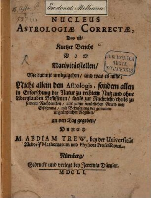 Nucleus Astrologiae Correctae, Das ist, Kurtzer Bericht Vom Nativitätstellen : Wie darmit umbzugehen, und was es nutze; Nicht allein den Astrologis, sondern allen in Erforschung der Natur zu rechtem Nutz und ohne Aberglauben Beflissenen, theils zur Nachricht, theils zu fernerm Nachdencken, aus gutem natürlichen Grund und Erfahrung, mit Beseitsetzung der gemeinen ungründlichen Regulen