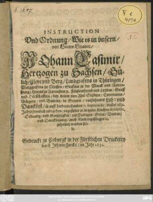 Instruction Und Ordnung/ Wie es in unsern/ von Gottes Gnaden/ Johann Casimir/ Hertzogen zu Sachsen ... Fürstenthumb und Landen/ Graff und Herrschaffen/ bey denen von Adel Städten/ Communen/ Bürgern/ und Bawern/ in Gemein/ vorstehentes Lob: und Danckfest/ so auff herbeynahenden 7. Septembr: dieses 1632. Jahrs feyerlich zubegehen/ angestellet [et]c. : in guter Kirchen disciplin, Ordnung/ und Gottseligkeit/ mit Predigen/ Gebet/ Vorbitt/ und Dancksagung/ auch Kirchengesängen [et]c. gehalten werden sollen