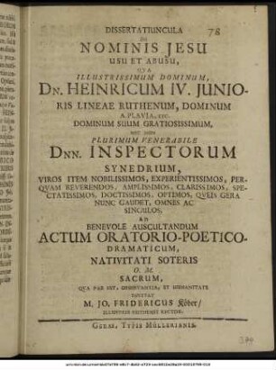 Dissertatiuncula De Nominis Jesu Usu Et Abusu, : Qua Illustrissimum Dominum, Dn. Heinricum IV. Iunioris Lineae Ruthenum, Dominum A Plavia, Etc. ... Nec Non Plurimum Venerabile Dnn. Inspectorum Synedrium, Viros Item Nobilissimos, ... Queis Gera Nunc Gaudet, Omnes Ac Singulos, Ad Benevole Auscultandum Actum Oratorio-Poetico-Dramaticum, Nativitati Soteris O.M. Sacrum, Qua Par Est, Observantia, Et Humanitate Invitat M. Jo. Fridericus Köber/ Illustris Ruthenei Rector. : [P.P. Gerae, ipso die Purificationis Mariae, A.O.R. MDCLXXIV.]