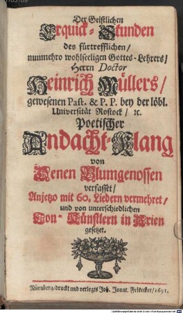 Der Geistlichen Erquick-Stunden des fürtrefflichen, nunmehro wohlseeligen Gottes-Lehrers, Herrn Doctor Heinrich Müllers, gewesenen Past. & P.P. bey der löbl. Universität Rostock, &c. Poetischer Andacht-Klang : von Denen Blumgenossen verfasset, Anjetzo mit 60. Liedern vermehret, und von unterschiedlichen Ton-Künstlern in Arien gesetzet