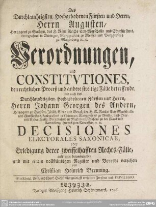 Des Durchlauchtigsten, Hochgebohrnen Fürsten und Herrn, Herrn Augusten, Hertzogens zu Sachsen ... Verordnungen, und Constitutiones, den rechtlichen Proceß und andere streitige Fälle betreffende. wie auch des ... Herrn Johann Georgen des Andern, Hertzogens zu Sachsen ... Decisiones Electorales Saxonicae, oder Erledigung derer zweiffelhafften Rechts-Fälle