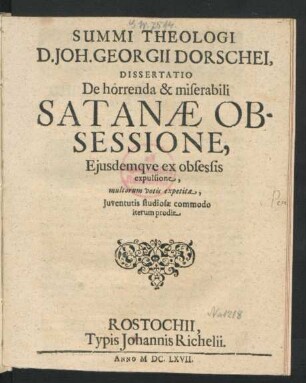 Summi Theologi D. Joh. Georgii Dorschei Dissertatio De horrenda & miserabili Satanae Obsessione, Ejusdemque ex obsessis expulsione : multorum votis expetita, Juventutis studiosae commodo iterum prodit