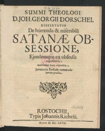 Summi Theologi D. Joh. Georgii Dorschei Dissertatio De horrenda & miserabili Satanae Obsessione, Ejusdemque ex obsessis expulsione : multorum votis expetita, Juventutis studiosae commodo iterum prodit