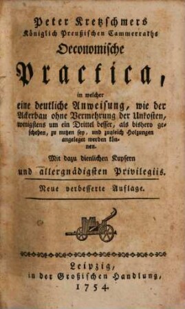 Peter Kretzschmers Königlich Preußischen Cammerraths Oeconomische Practica : in welcher eine deutliche Anweisung, wie der Ackerbau ohne Vermehrung der Unkosten, wenigstens um ein Drittel besser, als bishero geschehen zu nutzen sey, und zugleich Holzungen angeleget werden können. Mit dazu dienlichen Kupfern
