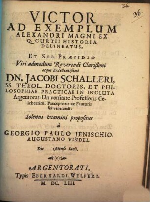Victor Ad Exemplum Alexandri Magni Ex Q. Curtii Historia Delineatus, Et Sub Praesidio ... Dn. Jacobi Schalleri ... In Incluta Argentorat: Universitate Professoris ... Solenni Examini propositus a Georgio Paulo Ienischio Augustano Vindel. Die [...] Mense Iunii