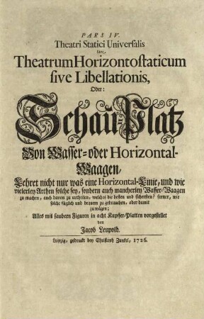Pars ... Theatri Statici Universalis, 4. Pars IV Theatri Statici Universalis, Sive Theatrum Horizontostaticum sive Libellationis, Oder: Schau-Platz Von Wasser- oder Horizontal-Waagen : Lehret nicht nur was eine Horizontal-Linie, und wie vielerley Arthen solche sey, sondern auch mancherley Wasser-Waagen zu machen, auch davon zu urtheilen, welches die besten und sichersten? ferner, wie solche füglich und bequem zu gebrauchen, oder damit zu wägen