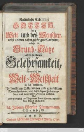 Natürliche Erkentniß Gottes, der Welt und des Menschen, nebst andern dahin gehörigen Wahrheiten, welche die Grund-Sätze aller wahren Gelehrsamkeit, fürnemlich der Welt-Weißheit in sich enthalten : Jn deutlichen Erklärungen und gründlichen Demonstrationen, nach beständigem Zusammenhange und natürlicher Ordnung verfasset, Und zum Gebrauch auf Begehren seiner Herren Zuhörer dem Druck übergeben