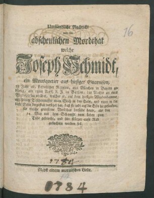 Umständliche Nachricht von der abscheulichen Mordthat, welche Joseph Schmidt, ein Mousquetier aus hiesiger Guarnison, 38 Jahr alt ... aus München in Bayern gebürtig, am 18ten April, d.J. in Berlin ... an einer Weibsperson verübet ... auf dem hiesigen Weydendamme mit seinem Taschenmesser ... : für welche grausame Mordthat derselbe heute, als den 14. May ... zum Tode gebracht ... werden soll ; Nebst einem moralischen Liede