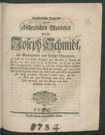 Umständliche Nachricht von der abscheulichen Mordthat, welche Joseph Schmidt, ein Mousquetier aus hiesiger Guarnison, 38 Jahr alt ... aus München in Bayern gebürtig, am 18ten April, d.J. in Berlin ... an einer Weibsperson verübet ... auf dem hiesigen Weydendamme mit seinem Taschenmesser ... : für welche grausame Mordthat derselbe heute, als den 14. May ... zum Tode gebracht ... werden soll ; Nebst einem moralischen Liede