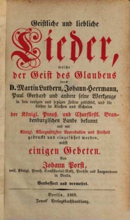 Geistliche und liebliche Lieder, welche der Geist des Glaubens durch D. Martin Luthern, Johann Heermann, Paul Gerhard und andere seine Werkzeuge in den vorigen und jetzigen Zeiten gedichtet, und die bisher in Kirchen und Schulen der Königl. Preuß. und Churfürstl. Brandenburgischen Lande bekannt und mit Königl. Allergnädigster Approbation und Freiheit gedruckt und eingeführt worden, nebst einigen Gebeten : Von Johann Porst. Verbessert und vermehrt