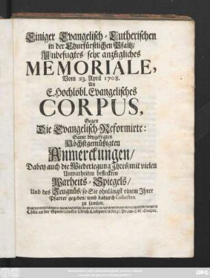 Einigen Evangelisch-Lutherischen in der Churfürstlichen Pfaltz, Unbefugtes, sehr anzügliches Memoriale, Vom 23. April 1708. an E. Hochlöbl. Evangelisches Corpus, Gegen Die Evangelisch-Reformirte ; Samt beygefügten Höchstgemüßigten Anmerckungen, Dabey auch die Wiederlegung Jhres, mit vielen Unwahrheiten befleckten Warheits-Spiegels, Und des Zeugnüs, so Sie ohnlängst einem Jhrer Pfarrer gegeben, umb dadurch Collecten zu samlen