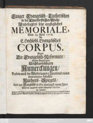 Einigen Evangelisch-Lutherischen in der Churfürstlichen Pfaltz, Unbefugtes, sehr anzügliches Memoriale, Vom 23. April 1708. an E. Hochlöbl. Evangelisches Corpus, Gegen Die Evangelisch-Reformirte ; Samt beygefügten Höchstgemüßigten Anmerckungen, Dabey auch die Wiederlegung Jhres, mit vielen Unwahrheiten befleckten Warheits-Spiegels, Und des Zeugnüs, so Sie ohnlängst einem Jhrer Pfarrer gegeben, umb dadurch Collecten zu samlen