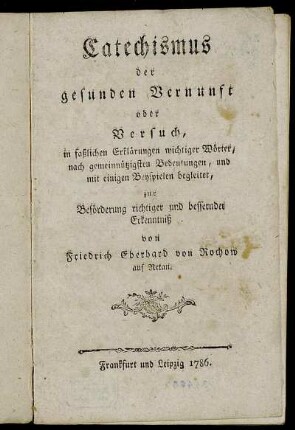 Catechismus der gesunden Vernunft oder Versuch, in faßlichen Erklärungen wichtiger Wörter, nach gemeinnützigsten Bedeutungen, und mit einigen Beyspielen begleitet, zur Beförderung richtiger und bessernder Erkenntniß