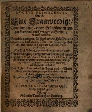 Lvctvs [Luctus] Primogeniti, Das ist, Eine Traurpredigt, Uber der Leich, eines Erstgebornen jungen Herrleins, und Hertzogen zu Sachsen, etc. welchen Gott dem ... Herrn Johann-Georgio, Hertzogen zu Sachsen ... Mit S. F. G. hertzgeliebten Gemahlin, der ... Fr awen Magdalenen Sibyllen, Hertzogin zu Sachsen, gebornen Marggäfin zu Brandenburg ... Den 18. Jul. Anno 1608. ... bescheret, aber ... wider genommen hat