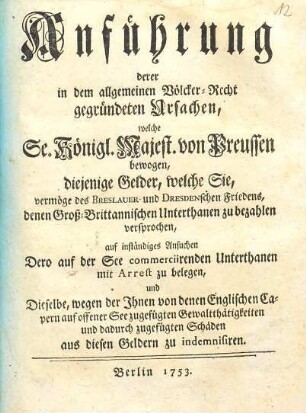 Anführung derer in dem allgemeinen Völcker-Recht gegründeten Ursachen, welche Se. Königl. Majestät von Preussen bewogen, diejenige Gelder, welche Sie, vermöge des Breslauer- und Dresdenschen Friedens denen Gross-Brittannischen Unterthanen zu bezahlen versprochen, auf inständiges Ansuchen Dero auf der See commerciirenden Unterthanen mit Arrest zu belegen, und Dieselbe, wegen der Ihnen von denen Englischen Capern auf offener See zugefügten Gewaltthätigkeiten und dadurch zugefügten Schäden aus diesen Geldern zu indemnisiren