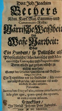 Doct. Joh. Joachim Bechers Röm. Kays. Maj. Cammer- und Commercien-Raths, Närrische Weißheit Und Weise Narrheit: Oder Ein Hundert, so Politische alß Physicalische, Mechanische und Mercantilische Concepten und Propositionen, Deren etliche gut gethan, etliche zu nichts worden : Sampt den Ursachen, Umbständen und Beschreibungen derselben. Ein Tractätlein vor die Liebhaber ...