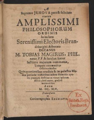 A Supremo Jehova pace & felicitate exorata Amplissimi Philosophorum Ordinis In incluto Serenissimi Electoris Brandeburgici Athenaeo Decanus M. Tobias Magirus, Phil. natur. P.P. & facultat. senior Instituto maiorum commotus, Tempore commonitus Officio adductus Quinquertionibus eruditis & in palaestra Musica periodo-victoribus aedem Honoris aperit, praemiaq[ue] doctrinae ac virtuti ipsorum debita plena manu, prolixa mente obfert Anno M.DC.XLV. : [P.P. sub sigillo Decanatus nostri III. Id. Quintil. Anno patefactae caelo Sapientiae M.DC.XLV.]