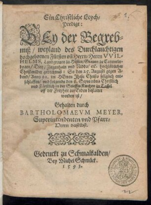 Ein Christliche Leych=||Predigt:|| BEy der Begreb=||nuß/ weyland des Durchlauchtigen || hochgebornen Fürsten vñ Herrn/ Herrn VVIL=||HELMS, Landgrauen zu Hessen ... || So den 25. Augusti gegen A=||bend/ Anno 92. ... seliglich ent=||schlaffen/ vnd folgends den 8. Septembris ... || in der Stieffts Kirchen zu Cassel || vff der Freyheit zur Erden bestattet || worden ist/|| Gehalten durch || BARTHOLOMAEVM MEYER,|| Superintendenten vnd Pfarr=||Herrn daselbst.||