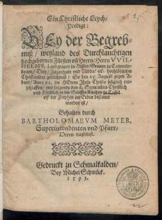 Ein Christliche Leych=||Predigt:|| BEy der Begreb=||nuß/ weyland des Durchlauchtigen || hochgebornen Fürsten vñ Herrn/ Herrn VVIL=||HELMS, Landgrauen zu Hessen ... || So den 25. Augusti gegen A=||bend/ Anno 92. ... seliglich ent=||schlaffen/ vnd folgends den 8. Septembris ... || in der Stieffts Kirchen zu Cassel || vff der Freyheit zur Erden bestattet || worden ist/|| Gehalten durch || BARTHOLOMAEVM MEYER,|| Superintendenten vnd Pfarr=||Herrn daselbst.||