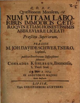 Quaestionem Moralem, Num Vitam Laboribus Immodicis Caeteroquin Etiam Honestissimis Abbreviare Liceat? Praescitu Superiorum, ac Praeside M. Joh. Davide Schwertnero, Lipsiensi, publicae Eruditorum Disquisitioni submittit Conradus Kühlbrun, Bremensis, S. Theol. Stud. d. A. 1684. In Auditorio Maiori Horis consuetis