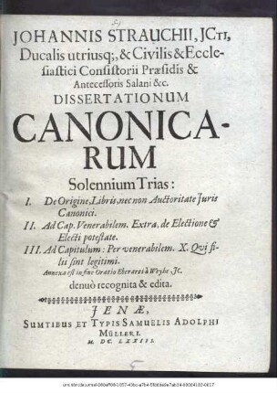 Johannis Strauchii, Icti, Ducalis utriusque, & Civilis & Ecclesiastici Consistorii Praesidis & Antecessoris Salani & c. Dissertationum Canonicarum Solennium Trias ...