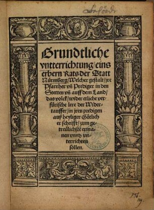 Grundtliche vntterrichtung eins erbern Rats der Statt Nürmberg, Welcher gestalt, jre Pfarrher vn[d] Prediger in den Stetten vn[d] auff dem Land, das volck, wider etliche verfürische lere der Widertauffer ... vnterrichten sollen