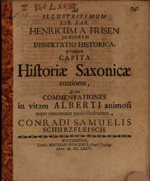 Ad Illustrissmum Lib. Bar. Henricum A Frisen Juniorem Dissertatio Historica, qvædam Capita Historiæ Saxonicæ continens, Qvibus Commentationes in vitam Alberti animosi nuper concinnatæ paulò illustrantur, Conradi Samuelis Schurzfleisch