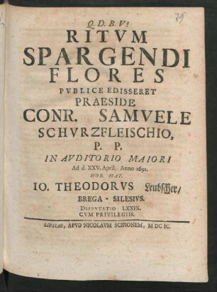 [Disputatio LXXIX.] Ritum Spargendi Flores Publice Edisseret Praeside Conr. Samuele Schurzfleischio, P.P. In Auditorio Maiori Ad d. XXV. April. Anno 1691. Hor. Mat. Jo. Theodorus Leubscher/ Brega-Silesius. Disputatio LXXIX.