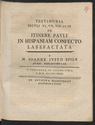 Testimonia Seculi VI, VII, VIII Et IX De Itinere Pauli In Hispaniam Confecto Labefactata A M. Ioanne Iusto Spier Acad. Bibliothecar. : Vitembergae, III Calend. April. A.O.R. MDCCXXXXI