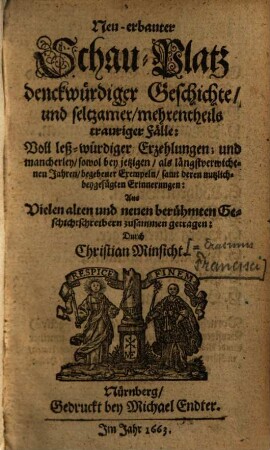 Neu-erbauter Schau-Platz denckwürdiger Geschichte/ und seltzamer/ mehrentheils trauriger Fälle : Voll leß-würdiger Erzehlungen; und mancherley/ sowol bey jetzigen/ als längstverwichenen Jahren/ begebener Exempeln/ samt deren nutzlich-beygefügten Erinnerungen