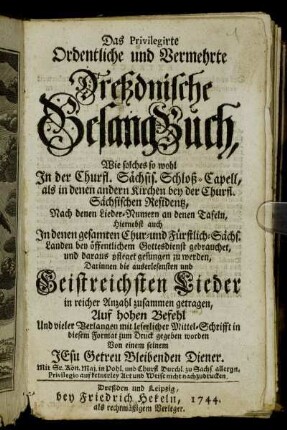 Das Privilegirte Ordentliche und Vermehrte Dreßdnische Gesang-Buch : Wie solches so wohl In der Churfl. Sächsis. Schloß-Capell, als in denen andern Kirchen bey der Churfl. Sächsischen Residentz, Nach denen Lieder- Numern an denen Tafeln, Hiernebst auch In denen gesamten Chur- und Fürstlich-Sächs. Landen bey öffentlichem Gottesdienst gebrauchet, und daraus pfleget gesungen zu werden : Darinnen die auserlesensten und Geistreichsten Lieder in reicher Anzahl zusammen getragen