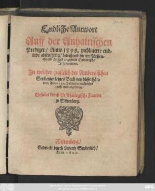 Endliche Antwort || Auff der Anhaltischen || Prediger/ Anno 1598. publicierte ... || abfertigung/ betreffend die im Fürsten=||thumb Anhalt angestelte Calvinische || Reformation.|| Jn welcher zugleich der Ambergischen || Scribenten letztes Buch ... || Anno 1598. Publiciert/ nach noht=||turfft wird abgefertigt.|| Gestellet durch die Theologische Facultet || zu Wittenberg.||