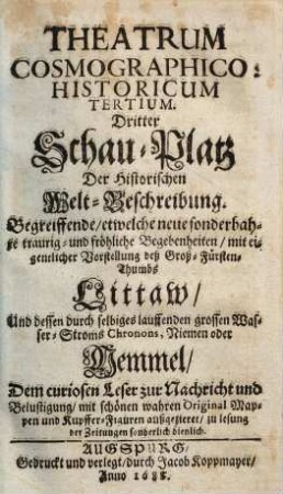 Theatrum Cosmographico-historicum oder der Welt-Currier : auf dem Schau-Platz praesentirende das Königreich groß- und klein Pohlen, die Groß- und Fürstenthümer Littauen, Wallachey, Moldau, Ukraine, Wohlin, Podolien, und Crimische Tartary ; sambt denen durch selbige lauffende grosse Wasser-Ströme, die Weichsel, Chronon, Nimen oder Memmel, Niester und Dnieper ; mit Beyfügung neuer sonderbahrer, merckwürdiger, traurig- und fröhlicher Begebenheiten ; dem curiosen Leser zur Nachricht und Belustigung historisch und in Kupffern vorgestellt, 3. ... : begreiffende, etwelche neue sonderbahre traurig- und fröhliche Begebenheiten, mit eigentlicher Vorstellung deß Groß-Fürsten-Thumbs Littaw, und dessen durch selbiges lauffenden grossen Wasser-Stroms Chronons, Niemen oder Memmel ; dem curiosen Leser zur Nachricht und Belustigung, mit schönen wahren Original-Mappen und Kupffer-Figuren außgezieret, zu Lesung der Zeitungen sonderlich dienlich