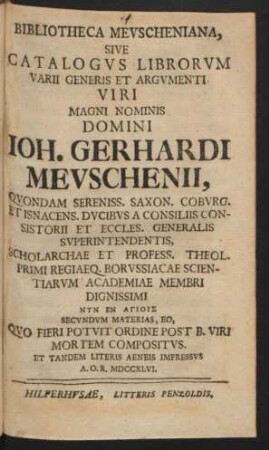 Bibliotheca Mevscheniana, Sive Catalogvs Librorvm Varii Generis Et Argvmenti ... Ioh. Gerhardi Mevschenii, Qvondam Sereniss. Saxon. Cobvrg. Et Isnacens. Dvcibvs A Consiliis Consistorii Et Eccles. Generalis Svperintendentis ... Qvo Fieri Potvit Ordine Post B. Viri Mortem Compositvs, Et Tandem Literis Aeneis Impressvs A.O.R. MDCCXLVI.