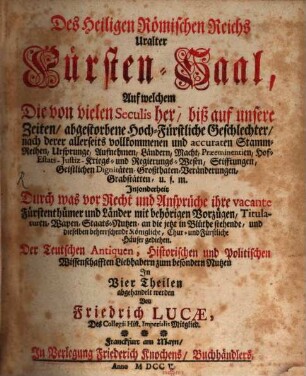 Des Heiligen Römischen Reichs Uralter Fürsten-Saal : Auf welchem Die von vielen Seculis her, biß auf unsere Zeiten, abgestorbene Hoch-Fürstliche Geschlechter, nach derer allerseits vollkommenen und accuraten Stamm-Reihen, Ursprunge, Aufnehmen, Ländern, ... Geistlichen Dignitäten, Großthaten, Veränderungen, Grabstätten, u. f. m. Insonderheit Durch was vor Recht und Ansprüche ihre vacante Fürstenthümer und Länder mit behörigen Vorzügen, Titulaturen, Wapen, ... und dieselben beherrschende Königliche, Chur- und Fürstliche Häuser gediehen. Der Teutschen Antiquen, Historischen und Politischen Wissenschafften Liebhabern zum besondern Nutzen In Vier Theilen abgehandelt werden