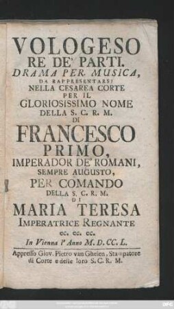 Vologeso Re De' Parti : Drama Per Musica, Da Rappresentarsi Nella Cesarea Corte Per Il Gloriosissimo Nome della S.C.R.M. Di Francesco Primo, Imperador De' Romani, Sempre Augusto, Per Comando Della S.C.R.M. Di Maria Teresa Imperatrice Regnante ... : In Vienna l' Anno M.D.CC.L.