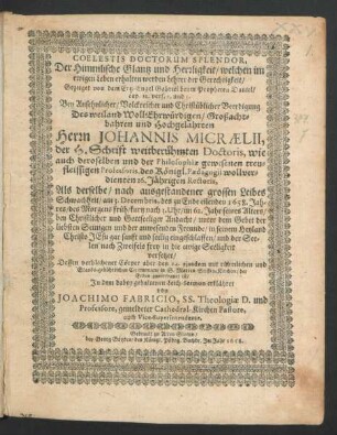 Coelestis Doctorum Splendor, Der Himmlische Glantz und Herrligkeit/ welchen im ewigen Leben erhalten werden Lehrer der Gerechtigkeit : Gezeiget von dem Ertz-Engel Gabriel beym Propheten Daniel/ cap. 12. vers. 2. und 3. Bey Ansehnlicher/ Volckreicher und Christüblicher Beerdigung Des ... Herrn Johannis Micraelii, der H. Schrift weitberühmten Doctoris, wie auch deroselben und der Philosophiae gewesenen treufleissigen Professoris, des Königl. Paedagogii ... 16. Jährigen Rectoris, Als derselbe ... am 3. Decembris ... 1658 ... seelig eingeschlaffen ... Dessen verblichener Cörper aber den 14. eiusdem ... in S. Marien Stiffts-Kirchen/ der Erden anvertraut ist