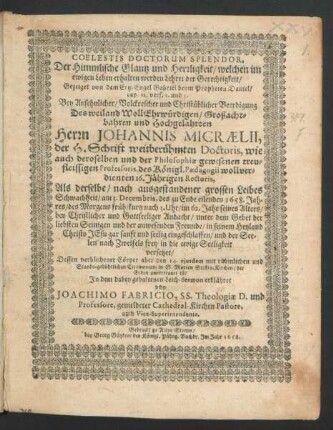 Coelestis Doctorum Splendor, Der Himmlische Glantz und Herrligkeit/ welchen im ewigen Leben erhalten werden Lehrer der Gerechtigkeit : Gezeiget von dem Ertz-Engel Gabriel beym Propheten Daniel/ cap. 12. vers. 2. und 3. Bey Ansehnlicher/ Volckreicher und Christüblicher Beerdigung Des ... Herrn Johannis Micraelii, der H. Schrift weitberühmten Doctoris, wie auch deroselben und der Philosophiae gewesenen treufleissigen Professoris, des Königl. Paedagogii ... 16. Jährigen Rectoris, Als derselbe ... am 3. Decembris ... 1658 ... seelig eingeschlaffen ... Dessen verblichener Cörper aber den 14. eiusdem ... in S. Marien Stiffts-Kirchen/ der Erden anvertraut ist