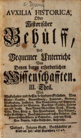 Auxilia Historica, Oder Behülff Zu denen Historischen und dazu erforderlichen Wissenschafften : Als nemlich I. Theil. Von Geographia elementari und Astronomica ... II. Theil. Von Engelland und dessen Macht ... III. Theil. Von Westphalen, Nieder-Sachsen ... IV. Theil. Von Oesterreich, Steyermarck, Kärnten ... V. Theil. Von Pohlen, dessen Geschichte ... VI. Theil. Von den gesamten Niederlanden ... VII. Theil enthält die Universal-Historie bis auf 1746 ... VIII. Theil. Von verschiedenen Sprachen, Erklärung der Staats-Kunst-Wörter ..., 3. Von Westphalen und dessen besondern Ständen. Von Nieder-Sachsen, Braunschweig, Hannover, Bremen, Mecklenburg, Holstein, &c. Von Brandenburg und Pommern. Von Hessen und der Wetterau. Von Chur-Sachsen, Thüringen und Lausitz. Vom Nieder-Rheinischen Creyß, Mayntz, Cölln, Trier, Pfaltz, &c. Von Franckenland. Von Böhmen, dessen Geschichte, &c. Von Schwaben und dessen Ständen, Oesterreichischen Gütern in Schwaben, auch von Elsaß. Von Bayern, dessen Geschichte, Ansprüche.